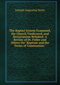The Baptist System Examined, the Church Vindicated, and Sectarianism Rebuked: A Review of Dr. Fuller and Others On "Baptism and the Terms of Communion."