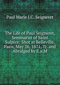 The Life of Paul Seigneret, Seminarist of Saint Sulpice: Shot at Belleville, Paris, May 26, 1871, Tr. and Abridged by E.a.M.