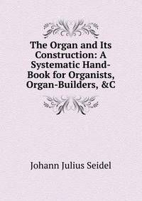 The Organ and Its Construction: A Systematic Hand-Book for Organists, Organ-Builders, &amp;C
