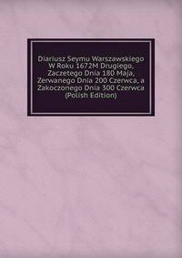 Diariusz Seymu Warszawskiego W Roku 1672M Drugiego, Zaczetego Dnia 180 Maja, Zerwanego Dnia 200 Czerwca, a Zakoczonego Dnia 300 Czerwca (Polish Edition)