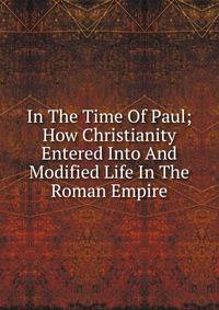 In The Time Of Paul; How Christianity Entered Into And Modified Life In The Roman Empire
