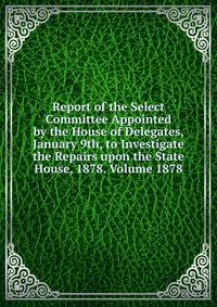 Report of the Select Committee Appointed by the House of Delegates, January 9th, to Investigate the Repairs upon the State House, 1878. Volume 1878