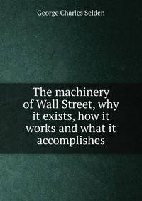 The machinery of Wall Street, why it exists, how it works and what it accomplishes
