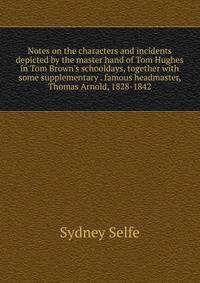 Notes on the characters and incidents depicted by the master hand of Tom Hughes in Tom Brown's schooldays, together with some supplementary . famous headmaster, Thomas Arnold, 1828-1842