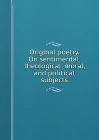 Original poetry. On sentimental, theological, moral, and political subjects