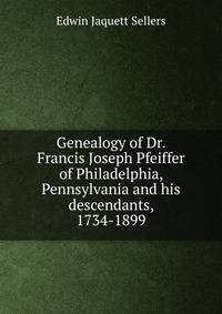 Genealogy of Dr. Francis Joseph Pfeiffer of Philadelphia, Pennsylvania and his descendants, 1734-1899