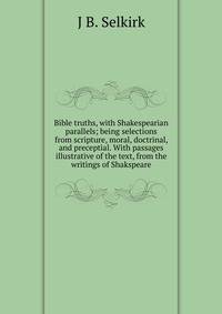 Bible truths, with Shakespearian parallels; being selections from scripture, moral, doctrinal, and preceptial. With passages illustrative of the text, from the writings of Shakspeare