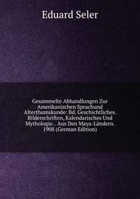 Gesammelte Abhandlungen Zur Amerikanischen Sprachund Alterthumskunde: Bd. Geschichtliches. Bilderschriften, Kalendarisches Und Mythologie. . Aus Den Maya-Landern. 1908 (German Edition)