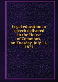 Legal education: a speech delivered in the House of Commons, on Tuesday, July 11, 1871