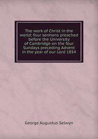 The work of Christ in the world: four sermons preached before the University of Cambridge on the four Sundays preceding Advent in the year of our Lord 1854