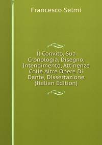 Il Convito, Sua Cronologia, Disegno, Intendimento, Attinenze Colle Altre Opere Di Dante, Dissertazione (Italian Edition)