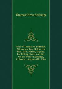 Trial of Thomas O. Selfridge, Attorney at Law, Before the Hon. Isaac Parker, Esquire: For Killing Charles Austin, On the Public Exchange, in Boston, August 4Th, 1806