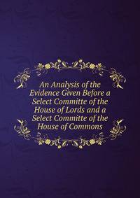 An Analysis of the Evidence Given Before a Select Committe of the House of Lords and a Select Committe of the House of Commons