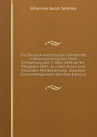 Die Deutsch-Katholische Germeinde in Braunschweig Von Ihrer Entstehung Am 7. Marz 1845 an Bis Pfingsten 1847: Aus Den Acten Und Urkunden Mit Beziehung . Daselbst Zusammengestellt (German Edition)