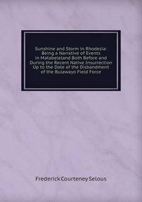 Sunshine and Storm in Rhodesia: Being a Narrative of Events in Matabeleland Both Before and During the Recent Native Insurrection Up to the Date of the Disbandment of the Bulawayo Field Force