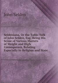 Seldeniana, Or the Table-Talk of John Selden, Esq: Being His Sense of Various Matters of Weight and High Consequence, Relating Especially to Religion and State