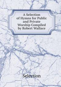 A Selection of Hymns for Public and Private Worship Compiled by Robert Wallace.