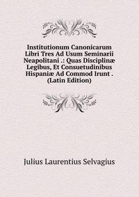 Institutionum Canonicarum Libri Tres Ad Usum Seminarii Neapolitani .: Quas Disciplin? Legibus, Et Consuetudinibus Hispani? Ad Commod Irunt . (Latin Edition)