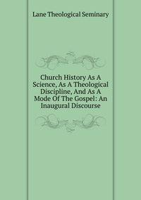 Church History As A Science, As A Theological Discipline, And As A Mode Of The Gospel: An Inaugural Discourse