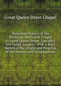 Historical Notices of the Wesleyan Methodist Chapel in Great Queen Street, Lincoln's Inn Fields, London: With a Brief Sketch of the Origin and Progress of the Society and Congregation