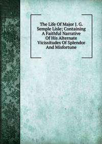 The Life Of Major J. G. Semple Lisle; Containing A Faithful Narrative Of His Alternate Vicissitudes Of Splendor And Misfortune