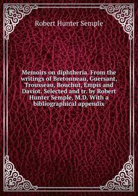 Memoirs on diphtheria. From the writings of Bretonneau, Guersant, Trousseau, Bouchut, Empis and Daviot. Selected and tr. by Robert Hunter Semple, M.D. With a bibliographical appendix