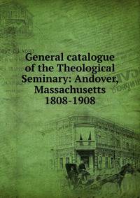 General catalogue of the Theological Seminary: Andover, Massachusetts 1808-1908