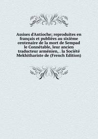 Assises d'Antioche; reproduites en fran?ais et publi?es au sixi?me centenaire de la mort de Sempad le Conn?table, leur ancien traducteur arm?nien, . la Soci?t? Mekhithariste de (French Edition)
