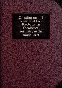 Constitution and charter of the Presbyterian Theological Seminary in the North-west