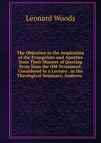 The Objection to the Inspiration of the Evangelists and Apostles from Their Manner of Quoting Texts from the Old Testament: Considered in a Lecture . in the Theological Seminary, Andover. .