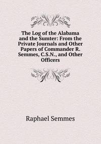 The Log of the Alabama and the Sumter: From the Private Journals and Other Papers of Commander R. Semmes, C.S.N., and Other Officers