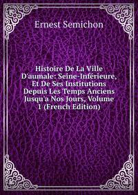 Histoire De La Ville D'aumale: Seine-Inf?rieure, Et De Ses Institutions Depuis Les Temps Anciens Jusqu'a Nos Jours, Volume 1 (French Edition)