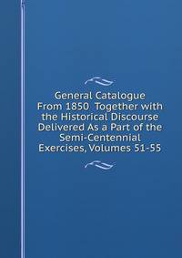 General Catalogue From 1850 Together with the Historical Discourse Delivered As a Part of the Semi-Centennial Exercises, Volumes 51-55