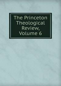 The Princeton Theological Review, Volume 6