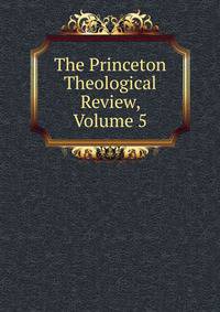 The Princeton Theological Review, Volume 5