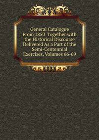 General Catalogue From 1850 Together with the Historical Discourse Delivered As a Part of the Semi-Centennial Exercises, Volumes 66-69