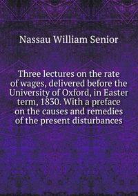 Three lectures on the rate of wages, delivered before the University of Oxford, in Easter term, 1830. With a preface on the causes and remedies of the present disturbances