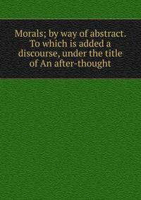 Morals; by way of abstract. To which is added a discourse, under the title of An after-thought