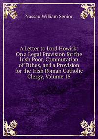 A Letter to Lord Howick: On a Legal Provision for the Irish Poor, Commutation of Tithes, and a Provision for the Irish Roman Catholic Clergy, Volume 15