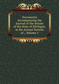 Documents Accompanying the Journal of the Senate of the State of Michigan, at the Annual Session of ., Volume 1