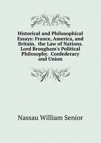 Historical and Philosophical Essays: France, America, and Britain. the Law of Nations. Lord Brougham's Political Philosophy. Confederacy and Union