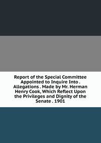 Report of the Special Committee Appointed to Inquire Into . Allegations . Made by Mr. Herman Henry Cook, Which Reflect Upon the Privileges and Dignity of the Senate . 1901