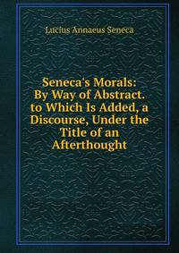 Seneca's Morals: By Way of Abstract. to Which Is Added, a Discourse, Under the Title of an Afterthought