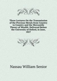 Three Lectures On the Transmission of the Precious Metals from Country to Country and the Mercantile Theory of Wealth: Delivered Before the University of Oxford, in June, 1827