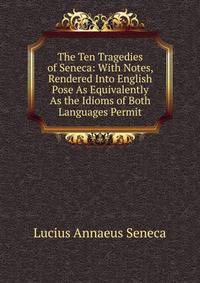 The Ten Tragedies of Seneca: With Notes, Rendered Into English Pose As Equivalently As the Idioms of Both Languages Permit