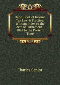 Hand-Book of Income Tax Law &amp; Practice: With an Index to the Acts of Parliament - 1842 to the Present Time