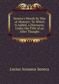 Seneca's Morals by Way of Abstract: To Which Is Added, a Discourse, Under the Title of an After Thought