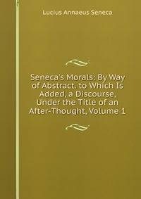 Seneca's Morals: By Way of Abstract. to Which Is Added, a Discourse, Under the Title of an After-Thought, Volume 1