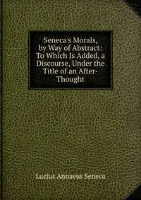 Seneca's Morals, by Way of Abstract: To Which Is Added, a Discourse, Under the Title of an After-Thought