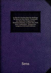 Le Ban Et L'Arri?re Ban Du Bailliage De Sens Au Xvie Si?cle: Contenant Les Noms Des Seigneurs Et Hommes D'Armes, La Liste Des Fiefs Avec L'Indication . Tonnerrois, Langrois, B (French Edition)
